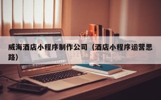 永兴威海酒店小程序制作公司（酒店小程序运营思路）